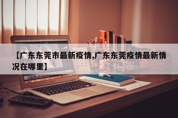 【广东东莞市最新疫情,广东东莞疫情最新情况在哪里】