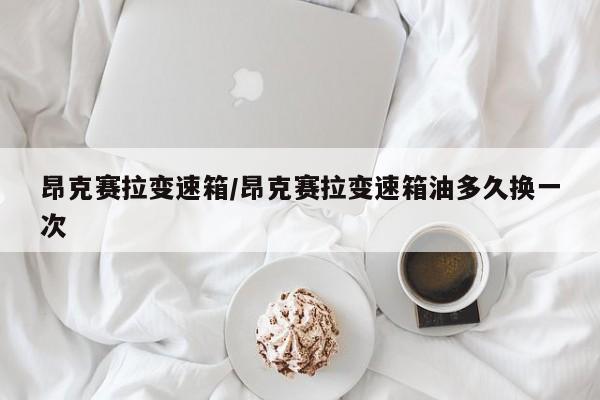 昂克赛拉变速箱/昂克赛拉变速箱油多久换一次