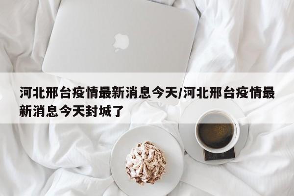 河北邢台疫情最新消息今天/河北邢台疫情最新消息今天封城了