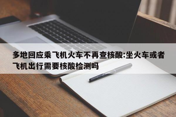 多地回应乘飞机火车不再查核酸:坐火车或者飞机出行需要核酸检测吗