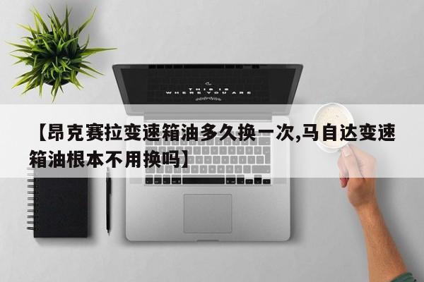 【昂克赛拉变速箱油多久换一次,马自达变速箱油根本不用换吗】