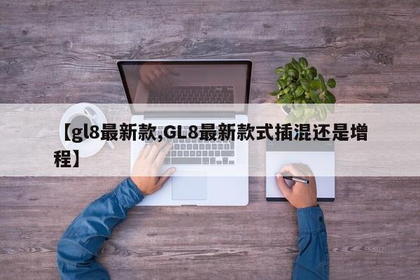 【gl8最新款,GL8最新款式插混还是增程】