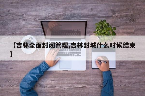【吉林全面封闭管理,吉林封城什么时候结束】