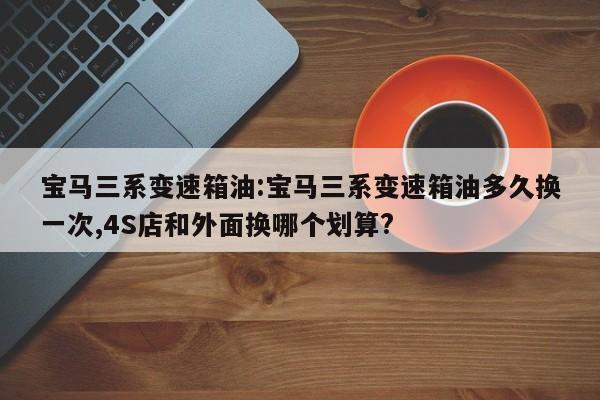 宝马三系变速箱油:宝马三系变速箱油多久换一次,4S店和外面换哪个划算?