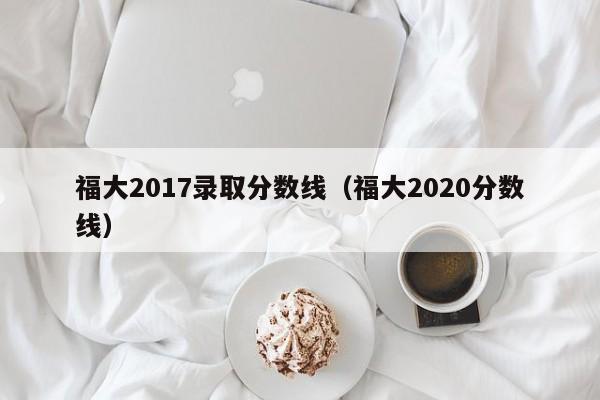 福大2017录取分数线(福大2020分数线)