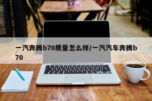 一汽奔腾b70质量怎么样/一汽汽车奔腾b70