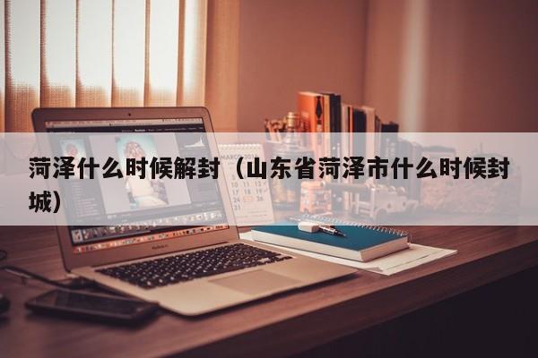 菏泽什么时候解封(山东省菏泽市什么时候封城)