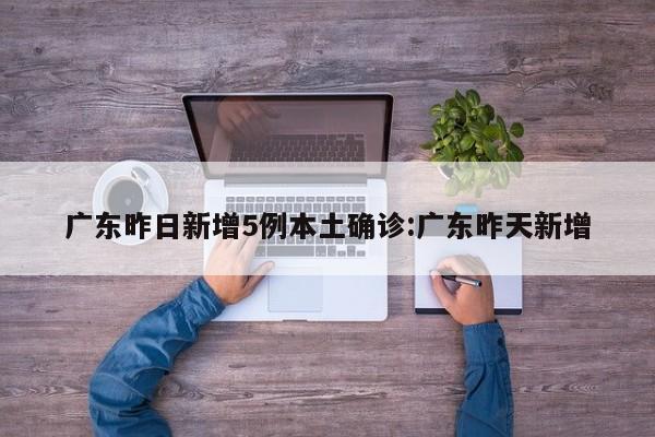 广东昨日新增5例本土确诊:广东昨天新增