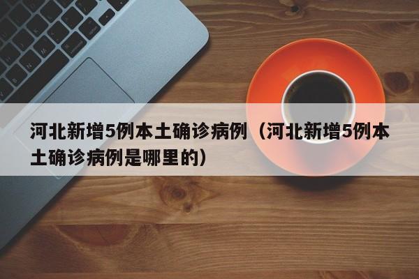 河北新增5例本土确诊病例(河北新增5例本土确诊病例是哪里的)
