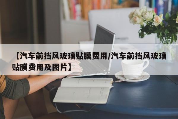 【汽车前挡风玻璃贴膜费用/汽车前挡风玻璃贴膜费用及图片】