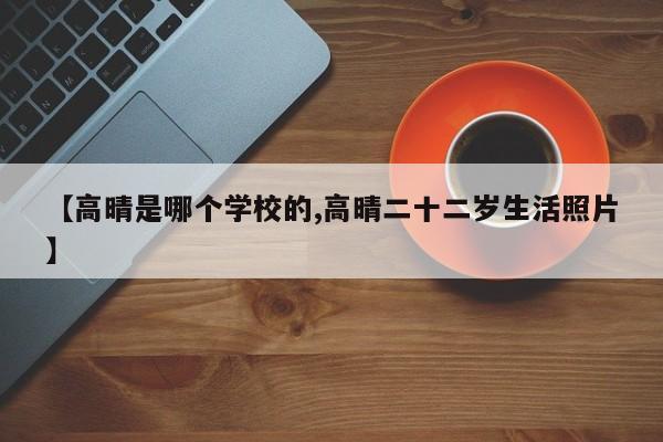 【高晴是哪个学校的,高晴二十二岁生活照片】