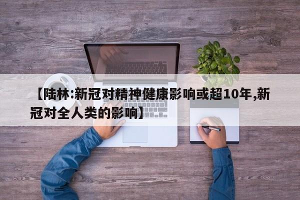 【陆林:新冠对精神健康影响或超10年,新冠对全人类的影响】