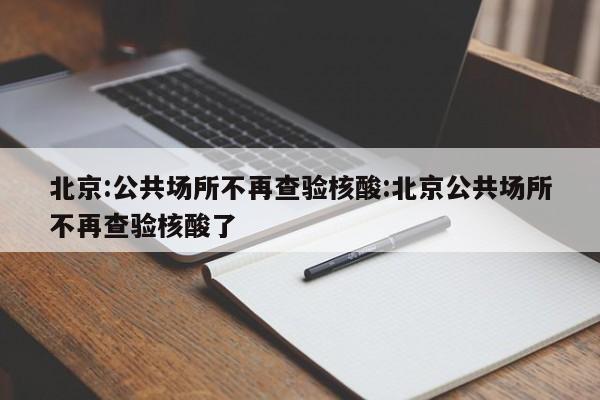 北京:公共场所不再查验核酸:北京公共场所不再查验核酸了