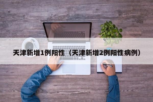 天津新增1例阳性(天津新增2例阳性病例)