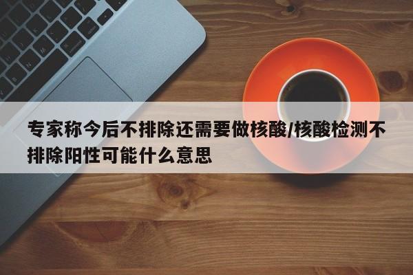 专家称今后不排除还需要做核酸/核酸检测不排除阳性可能什么意思