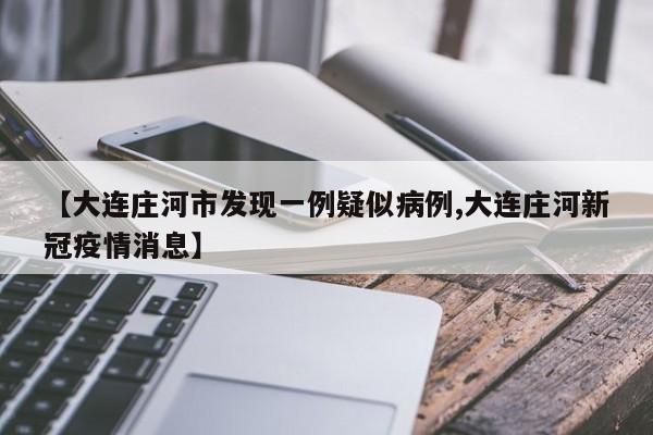 【大连庄河市发现一例疑似病例,大连庄河新冠疫情消息】