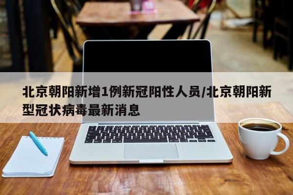 北京朝阳新增1例新冠阳性人员/北京朝阳新型冠状病毒最新消息