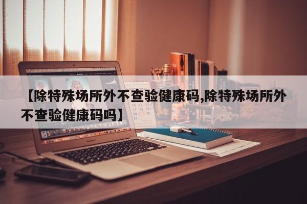 【除特殊场所外不查验健康码,除特殊场所外不查验健康码吗】