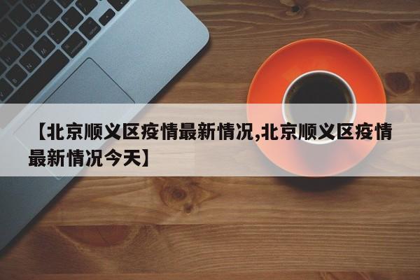 【北京顺义区疫情最新情况,北京顺义区疫情最新情况今天】