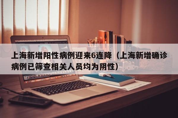 上海新增阳性病例迎来6连降(上海新增确诊病例已筛查相关人员均为阴性)