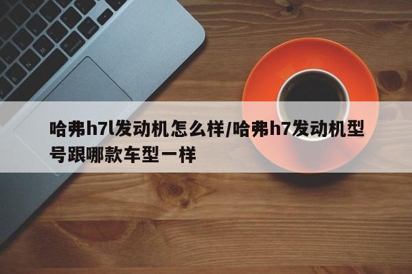 哈弗h7l发动机怎么样/哈弗h7发动机型号跟哪款车型一样