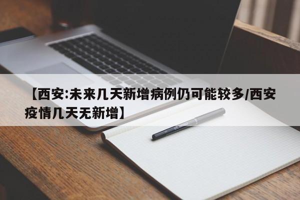 【西安:未来几天新增病例仍可能较多/西安疫情几天无新增】