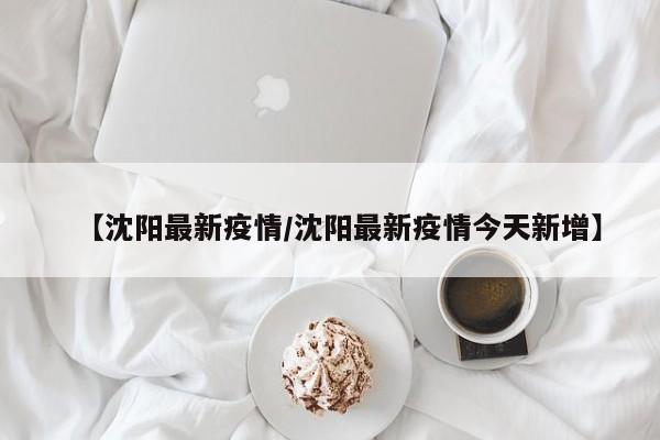 【沈阳最新疫情/沈阳最新疫情今天新增】