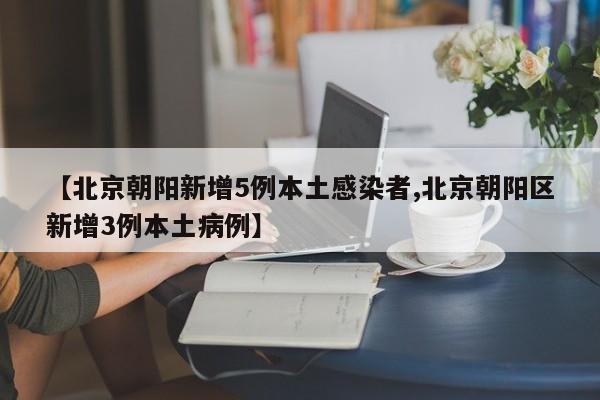 【北京朝阳新增5例本土感染者,北京朝阳区新增3例本土病例】