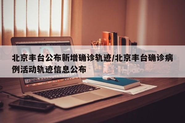 北京丰台公布新增确诊轨迹/北京丰台确诊病例活动轨迹信息公布
