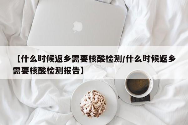 【什么时候返乡需要核酸检测/什么时候返乡需要核酸检测报告】
