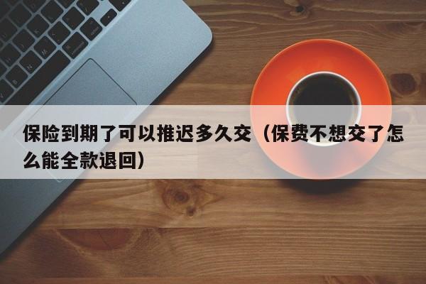 保险到期了可以推迟多久交(保费不想交了怎么能全款退回)