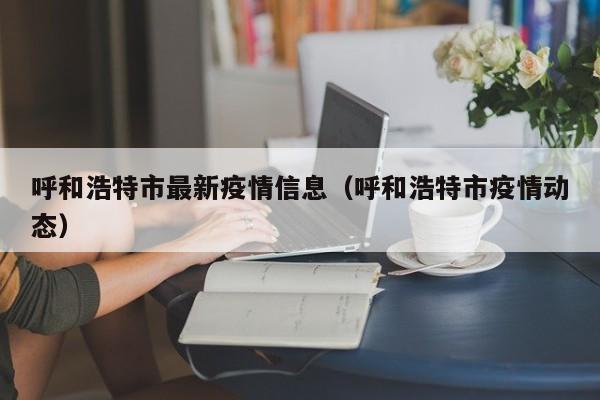 呼和浩特市最新疫情信息(呼和浩特市疫情动态)
