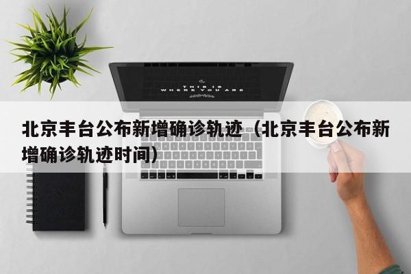 北京丰台公布新增确诊轨迹(北京丰台公布新增确诊轨迹时间)