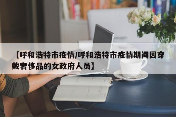 【呼和浩特市疫情/呼和浩特市疫情期间因穿戴奢侈品的女政府人员】
