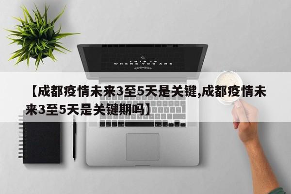 【成都疫情未来3至5天是关键,成都疫情未来3至5天是关键期吗】