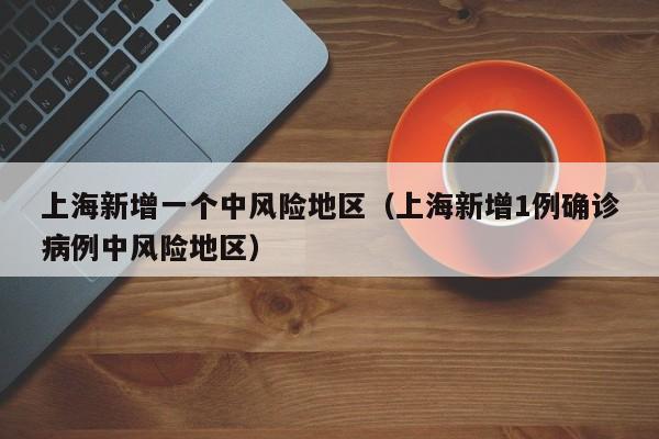 上海新增一个中风险地区(上海新增1例确诊病例中风险地区)