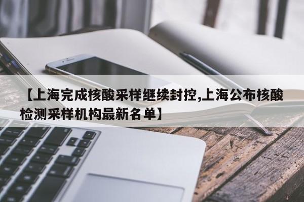 【上海完成核酸采样继续封控,上海公布核酸检测采样机构最新名单】