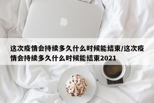 这次疫情会持续多久什么时候能结束/这次疫情会持续多久什么时候能结束2021