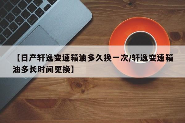 【日产轩逸变速箱油多久换一次/轩逸变速箱油多长时间更换】