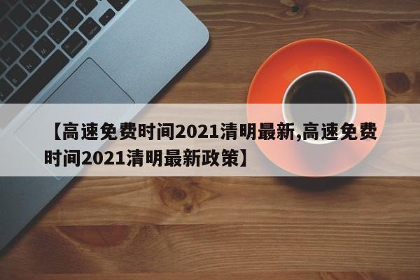 【高速免费时间2021清明最新,高速免费时间2021清明最新政策】