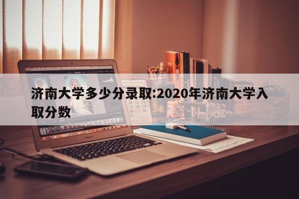 济南大学多少分录取:2020年济南大学入取分数