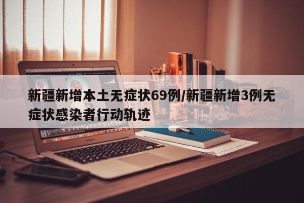新疆新增本土无症状69例/新疆新增3例无症状感染者行动轨迹