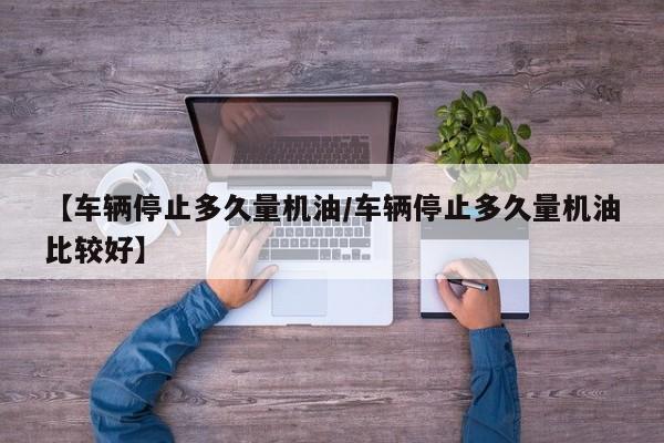 【车辆停止多久量机油/车辆停止多久量机油比较好】