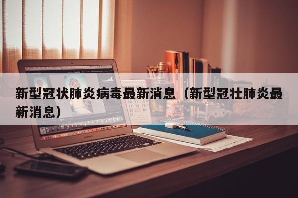 新型冠状肺炎病毒最新消息(新型冠壮肺炎最新消息)