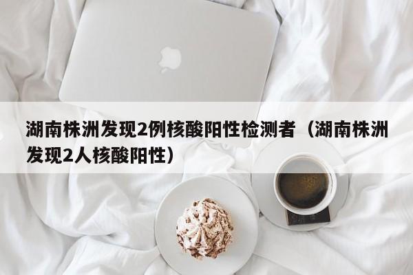 湖南株洲发现2例核酸阳性检测者(湖南株洲发现2人核酸阳性)