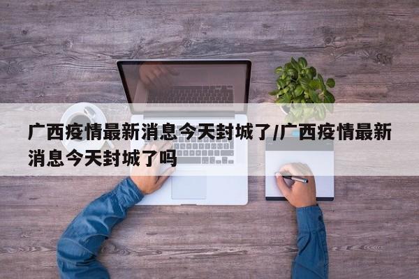 广西疫情最新消息今天封城了/广西疫情最新消息今天封城了吗