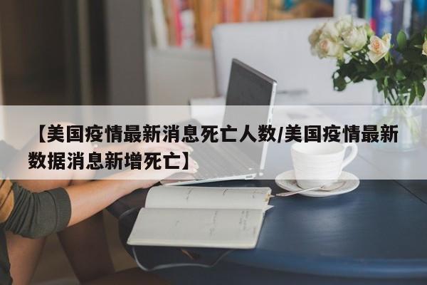 【美国疫情最新消息死亡人数/美国疫情最新数据消息新增死亡】