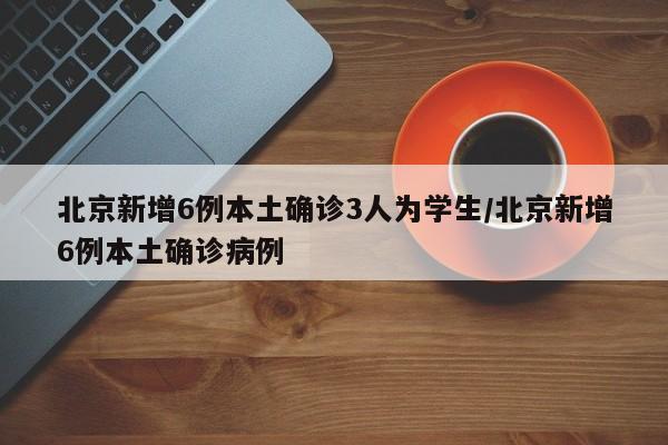 北京新增6例本土确诊3人为学生/北京新增6例本土确诊病例
