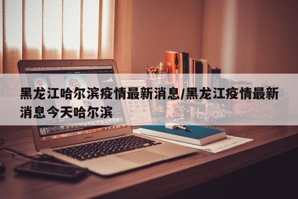 黑龙江哈尔滨疫情最新消息/黑龙江疫情最新消息今天哈尔滨