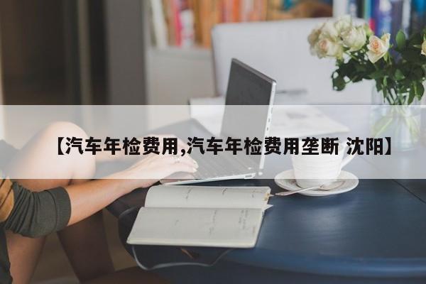【汽车年检费用,汽车年检费用垄断 沈阳】